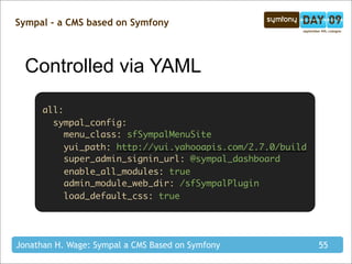 Sympal - a CMS based on Symfony



  Controlled via YAML

      all:
        sympal_config:
           menu_class: sfSympalMenuSite
           yui_path: http://yui.yahooapis.com/2.7.0/build
           super_admin_signin_url: @sympal_dashboard
           enable_all_modules: true
           admin_module_web_dir: /sfSympalPlugin
           load_default_css: true




Jonathan H. Wage: Sympal a CMS Based on Symfony             55
 