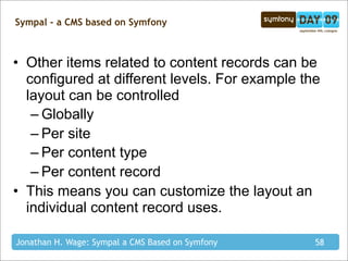 Sympal - a CMS based on Symfony



• Other items related to content records can be
  configured at different levels. For example the
  layout can be controlled
   – Globally
   – Per site
   – Per content type
   – Per content record
• This means you can customize the layout an
  individual content record uses.

Jonathan H. Wage: Sympal a CMS Based on Symfony   58
 