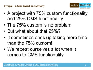 Sympal - a CMS based on Symfony


• A project with 75% custom functionality
  and 25% CMS functionality.
• The 75% custom is no problem
• But what about that 25%?
• It sometimes ends up taking more time
  than the 75% custom!
• We repeat ourselves a lot when it
  comes to CMS functionality

Jonathan H. Wage: Sympal a CMS Based on Symfony   6
 