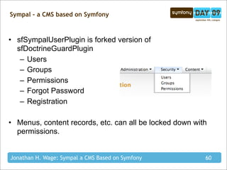 Sympal - a CMS based on Symfony



• sfSympalUserPlugin is forked version of
  sfDoctrineGuardPlugin
   – Users
   – Groups
   – Permissions
   – Forgot Password
   – Registration

• Menus, content records, etc. can all be locked down with
  permissions.


Jonathan H. Wage: Sympal a CMS Based on Symfony          60
 