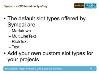 Sympal - a CMS based on Symfony



• The default slot types offered by
  Sympal are
   – Markdown
   – MultiLineText
   – RichText
   – Text
• Add your own custom slot types for
  your projects
Jonathan H. Wage: Sympal a CMS Based on Symfony   74
 