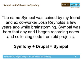 Sympal - a CMS based on Symfony




The name Sympal was coined by my friend
  and ex co-worker Josh Reynolds a few
years ago while brainstorming. Sympal was
 born that day and I began recording notes
   and collecting code from old projects.

           Symfony + Drupal = Sympal

 Jonathan H. Wage: Sympal a CMS Based on Symfony   8
 