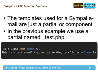 Sympal - a CMS based on Symfony



 • The templates used for a Sympal e-
   mail are just a partial or component
 • In the previous example we use a
   partial named _test.php
Hello <?php echo $name ?>,
This is a test e-mail that we are sending to <?php echo $name ?>




 Jonathan H. Wage: Sympal a CMS Based on Symfony           81
 