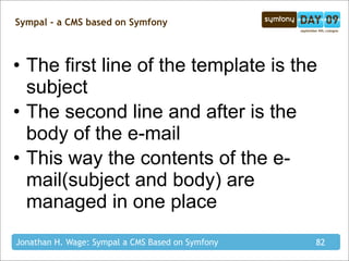 Sympal - a CMS based on Symfony



• The first line of the template is the
  subject
• The second line and after is the
  body of the e-mail
• This way the contents of the e-
  mail(subject and body) are
  managed in one place
Jonathan H. Wage: Sympal a CMS Based on Symfony   82
 