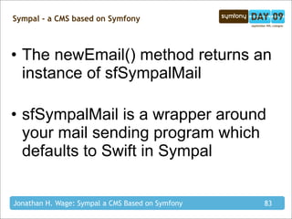 Sympal - a CMS based on Symfony



• The newEmail() method returns an
  instance of sfSympalMail

• sfSympalMail is a wrapper around
  your mail sending program which
  defaults to Swift in Sympal


Jonathan H. Wage: Sympal a CMS Based on Symfony   83
 