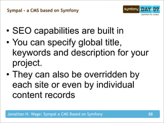 Sympal - a CMS based on Symfony



• SEO capabilities are built in
• You can specify global title,
  keywords and description for your
  project.
• They can also be overridden by
  each site or even by individual
  content records
Jonathan H. Wage: Sympal a CMS Based on Symfony   88
 
