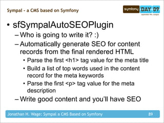 Sympal - a CMS based on Symfony


• sfSympalAutoSEOPlugin
   – Who is going to write it? :)
   – Automatically generate SEO for content
     records from the final rendered HTML
       • Parse the first <h1> tag value for the meta title
       • Build a list of top words used in the content
         record for the meta keywords
       • Parse the first <p> tag value for the meta
         description
   – Write good content and you’ll have SEO

Jonathan H. Wage: Sympal a CMS Based on Symfony          89
 