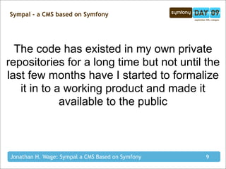 Sympal - a CMS based on Symfony




  The code has existed in my own private
repositories for a long time but not until the
last few months have I started to formalize
   it in to a working product and made it
             available to the public



Jonathan H. Wage: Sympal a CMS Based on Symfony   9
 
