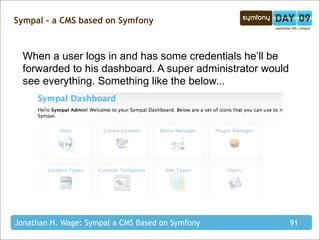 Sympal - a CMS based on Symfony



  When a user logs in and has some credentials he’ll be
  forwarded to his dashboard. A super administrator would
  see everything. Something like the below...




Jonathan H. Wage: Sympal a CMS Based on Symfony             91
 