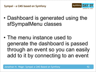 Sympal - a CMS based on Symfony



• Dashboard is generated using the
  sfSympalMenu classes

• The menu instance used to
  generate the dashboard is passed
  through an event so you can easily
  add to it by connecting to an event
Jonathan H. Wage: Sympal a CMS Based on Symfony   92
 