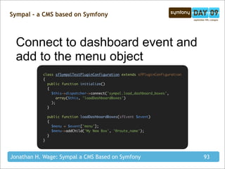 Sympal - a CMS based on Symfony



  Connect to dashboard event and
  add to the menu object
           class sfSympalTestPluginConfiguration extends sfPluginConfiguration
           {
             public function initialize()
             {
               $this->dispatcher->connect('sympal.load_dashboard_boxes',
                  array($this, 'loadDashboardBoxes')
               );
             }

               public function loadDashboardBoxes(sfEvent $event)
               {
                 $menu = $event['menu'];
                 $menu->addChild('My New Box', '@route_name');
               }
           }




Jonathan H. Wage: Sympal a CMS Based on Symfony                                  93
 