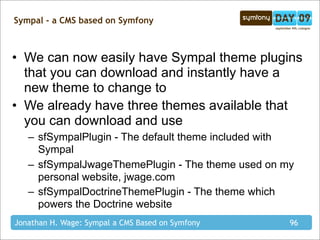 Sympal - a CMS based on Symfony



• We can now easily have Sympal theme plugins
  that you can download and instantly have a
  new theme to change to
• We already have three themes available that
  you can download and use
   – sfSympalPlugin - The default theme included with
     Sympal
   – sfSympalJwageThemePlugin - The theme used on my
     personal website, jwage.com
   – sfSympalDoctrineThemePlugin - The theme which
     powers the Doctrine website
Jonathan H. Wage: Sympal a CMS Based on Symfony     96
 