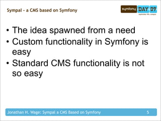 Sympal - a CMS based on Symfony



• The idea spawned from a need
• Custom functionality in Symfony is
  easy
• Standard CMS functionality is not
  so easy



Jonathan H. Wage: Sympal a CMS Based on Symfony   5
 