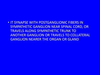 • IT SYNAPSE WITH POSTGANGLIONIC FIBERS IN
SYMPATHETIC GANGLION NEAR SPINAL CORD, OR
TRAVELS ALONG SYMPATHETIC TRUNK TO
ANOTHER GANGLION OR TRAVELS TO COLLATERAL
GANGLION NEARER THE ORGAN OR GLAND
 