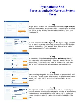 Sympathetic And
Parasympathetic Nervous System
Essay
1. Step
To get started, you must first create an account on site HelpWriting.net.
The registration process is quick and simple, taking just a few moments.
During this process, you will need to provide a password and a valid
email address.
2. Step
In order to create a "Write My Paper For Me" request, simply complete
the 10-minute order form. Provide the necessary instructions, preferred
sources, and deadline. If you want the writer to imitate your writing
style, attach a sample of your previous work.
3. Step
When seeking assignment writing help fromHelpWriting.net, our
platform utilizes a bidding system. Review bids from our writers for
your request, choose one of them based on qualifications, order history,
and feedback, then place a deposit to start the assignment writing.
4. Step
After receiving your paper, take a few moments to ensure it meets your
expectations. If you're pleased with the result, authorize payment for the
writer. Don't forget that we provide free revisions for our writing
services.
5. Step
When you opt to write an assignment online with us, you can request
multiple revisions to ensure your satisfaction. We stand by our promise to
provide original, high-quality content - if plagiarized, we offer a full
refund. Choose us confidently, knowing that your needs will be fully
met.
Sympathetic And Parasympathetic Nervous System Essay Sympathetic And Parasympathetic Nervous System
Essay
 