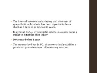 • The interval between ocular injury and the onset of
sympathetic ophthalmia has been reported to be as
short as 5 days or as long as 66 years.
• In general, 65% of sympathetic ophthalmia cases occur 2
weeks to 3 months after injury
• 90% occur before 1 year.
• The traumatized eye in SO, characteristically exhibits a
persistent granulomatous inflammatory reaction.
 