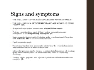 Signs and symptoms
• THE EARLIEST SYMPTOM MAY BE DECREASED ACCOMMODATION
• THE EARLIEST SIGN: RETROLENTICULAR FLARE AND CELLS IN THE
FELLOW EYE.
• Sympathetic ophthalmia presents as a bilateral diffuse uveitis.
• Patients report insidious onset of blurry vision, pain, epiphora, and
photophobia in the sympathizing, non-injured eye.
• Its accompanied by conjunctival injection and a granulomatous AC reaction
with mutton-fat KPs on the corneal endothelium.
• Poorly responsive pupil.
• The iris may thicken from lymphocytic infiltration; the severe inflammation
may lead to formation of posterior synechiae.
• Intraocular pressure may be elevated secondary to inflammatory cell blockage
of the trabecular meshwork, or it may lower as a result of ciliary body
shutdown.
• Fundus- vitritis, papillitis, mid equatorial yellowish white choroidal lesions,
exudative RD.
 