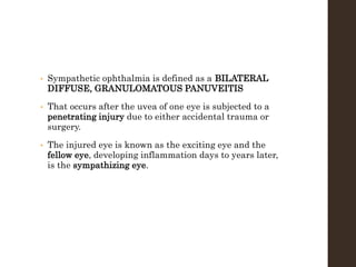 • Sympathetic ophthalmia is defined as a BILATERAL
DIFFUSE, GRANULOMATOUS PANUVEITIS
• That occurs after the uvea of one eye is subjected to a
penetrating injury due to either accidental trauma or
surgery.
• The injured eye is known as the exciting eye and the
fellow eye, developing inflammation days to years later,
is the sympathizing eye.
 