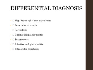 DIFFERENTIAL DIAGNOSIS
• Vogt-Koyanagi-Harada syndrome
• Lens induced uveitis
• Sarcoidosis
• Chronic idiopathic uveitis
• Tuberculosis
• Infective endophthalmitis
• Intraocular lymphoma
 
