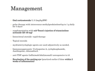 Management
• Oral corticosteroids (1.5-2mg/kg/BW)
• pulse therapy with intravenous methylprednisolone(up to 1 g daily
for 3 days)
• supplementation with sub-Tenon’s injection of triamcinolone
acetonide (20–40 mg)
• Intravitreal steroids- rapid therapy
• Topical steroids
• mydriatic/cycloplegic agents are used adjunctively as needed.
• Immunosuppresants- Cyclosporine A, cyclophosphamide,
Azathioprine, chlorambucil.
• anti-TNF agents (infliximab/Adalimumab) unresponsive to t/t
• Enucleation of the exciting eye (practiced earlier if done within 2
weeks of inflammation)
 