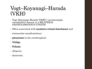 Vogt–Koyanagi–Harada
(VKH)
• Vogt–Koyanagi–Harada (VKH)-{ uveomeningio
encephalitic} disease is a BILATERAL
GRANULOMATOUS UVEITIS
• Often associated with exudative retinal detachment and
• extraocular manifestations:
 pleocytosis in the cerebrospinal
 Vitiligo
 Poliosis
 Alopecia
 dysacusis.
 