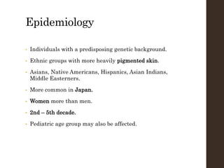 Epidemiology
• Individuals with a predisposing genetic background.
• Ethnic groups with more heavily pigmented skin.
• Asians, Native Americans, Hispanics, Asian Indians,
Middle Easterners.
• More common in Japan.
• Women more than men.
• 2nd – 5th decade.
• Pediatric age group may also be affected.
 