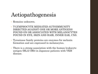 Aetiopathogenesis
• Remains unknown.
• T-LYMPHOCYTE MEDIATED AUTOIMMUNITY
DIRECTED AGAINST ONE OR MORE ANTIGENS
FOUND ON OR ASSOCIATED WITH MELANOCYTES
FOUND IN EYE, SKIN AND HAIR, INNER EAR, CNS.
• Tyrosinase family proteins are enzymes for melanin
formation and are expressed in melanocytes.
• There is a strong association with the human leukocyte
antigen (HLA) DR4 in Japanese patients with VKH
disease.
 
