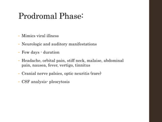 Prodromal Phase:
• Mimics viral illness
• Neurologic and auditory manifestations
• Few days - duration
• Headache, orbital pain, stiff neck, malaise, abdominal
pain, nausea, fever, vertigo, tinnitus
• Cranial nerve palsies, optic neuritis (rare)
• CSF analysis- pleocytosis
 