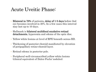 Acute Uveitic Phase:
• Bilateral in 70% of patients, delay of 1-3 days before 2nd
eye becomes involved in 30%. In a few cases this interval
may last up to 10 days.
• Hallmark is bilateral multifocal exudative retinal
detachments, hyperemia and edema of the optic disc.
• Yellow-white lesions at level of RPE beneath serous RD.
• Thickening of posterior choroid manifested by elevation
of peripapillary retino-choroid layer.
• Retinal edema in posterior pole.
• Peripheral well-circumscribed yellow-white lesions
(clinical equivalent of Dalen-Fuchs’ nodules).
 