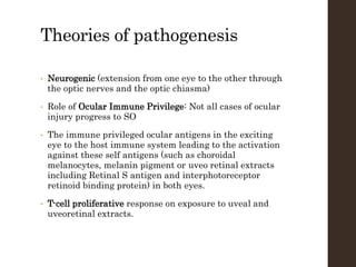 Theories of pathogenesis
• Neurogenic (extension from one eye to the other through
the optic nerves and the optic chiasma)
• Role of Ocular Immune Privilege: Not all cases of ocular
injury progress to SO
• The immune privileged ocular antigens in the exciting
eye to the host immune system leading to the activation
against these self antigens (such as choroidal
melanocytes, melanin pigment or uveo retinal extracts
including Retinal S antigen and interphotoreceptor
retinoid binding protein) in both eyes.
• T-cell proliferative response on exposure to uveal and
uveoretinal extracts.
 