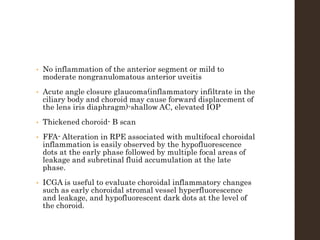 • No inflammation of the anterior segment or mild to
moderate nongranulomatous anterior uveitis
• Acute angle closure glaucoma(inflammatory infiltrate in the
ciliary body and choroid may cause forward displacement of
the lens iris diaphragm)-shallow AC, elevated IOP
• Thickened choroid- B scan
• FFA- Alteration in RPE associated with multifocal choroidal
inflammation is easily observed by the hypofluorescence
dots at the early phase followed by multiple focal areas of
leakage and subretinal fluid accumulation at the late
phase.
• ICGA is useful to evaluate choroidal inflammatory changes
such as early choroidal stromal vessel hyperfluorescence
and leakage, and hypofluorescent dark dots at the level of
the choroid.
 