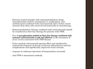 • Patients treated initially with immunomodulatory drugs
(mycophenolate mofetil, cyclosporine A, azathioprine, and
methotrexate) combined with corticosteroids had a better visual
outcome than those who received corticosteroids as monotherapy.
• Immunomodulatory therapy combined with corticosteroids should
be considered as first-line therapy for patients with VKH.
• Use of mycophenolate mofetil as first-line therapy combined with
systemic corticosteroids is safe and effective in the treatment of
acute uveitis associated with VKH disease.
• It has marked corticosteroid-sparing effect and significantly
reduced development of chronic recurrent inflammation and late
complications and significantly improved visual outcome.
• response to subtenon injections of triamcinolone acetonide
• Anti-TNF-α monoclonal antibody
 