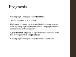 Prognosis
• Visual prognosis is generally favorable.
• 87.5% achieved V.A. of ≥20/40.
• High-dose systemic corticosteroids for >9 months with
slow tapering significantly improves the prognosis and
decreases risk of recurrence.
• Age older than 18 years is significantly associated with
the development of complications.
• Visual prognosis is generally favorable in children.
 