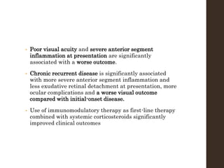 • Poor visual acuity and severe anterior segment
inflammation at presentation are significantly
associated with a worse outcome.
• Chronic recurrent disease is significantly associated
with more severe anterior segment inflammation and
less exudative retinal detachment at presentation, more
ocular complications and a worse visual outcome
compared with initial-onset disease.
• Use of immunomodulatory therapy as first-line therapy
combined with systemic corticosteroids significantly
improved clinical outcomes
 