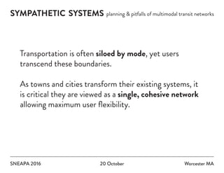 SYMPATHETIC SYSTEMS planning & pitfalls of multimodal transit networks
SNEAPA 2016 20 October Worcester MA
Transportation is often siloed by mode, yet users
transcend these boundaries.
As towns and cities transform their existing systems, it
is critical they are viewed as a single, cohesive network
allowing maximum user flexibility.
 