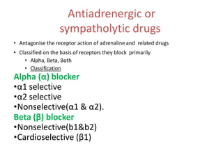 Antiadrenergic or
sympatholytic drugs
• Antagonise the receptor action of adrenaline and related drugs
• Classified on the basis of receptors they block primarily
• Alpha, Beta, Both
• Classification
Alpha (α) blocker
•α1 selective
•α2 selective
•Nonselective(α1 & α2).
Beta (β) blocker
•Nonselective(b1&b2)
•Cardioselective (β1)
 