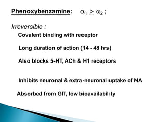 Phenoxybenzamine: 1 > 2 ;
Irreversible :
Covalent binding with receptor
Long duration of action (14 - 48 hrs)
Also blocks 5-HT, ACh & H1 receptors
Inhibits neuronal & extra-neuronal uptake of NA
Absorbed from GIT, low bioavailability
 