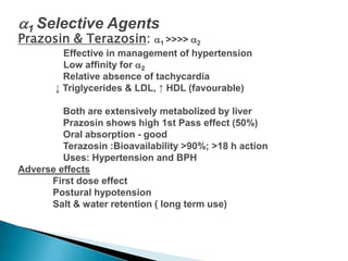 1 Selective Agents
Prazosin & Terazosin: 1 >>>> 2
Effective in management of hypertension
Low affinity for 2
Relative absence of tachycardia
↓ Triglycerides & LDL, ↑ HDL (favourable)
Both are extensively metabolized by liver
Prazosin shows high 1st Pass effect (50%)
Oral absorption - good
Terazosin :Bioavailability >90%; >18 h action
Uses: Hypertension and BPH
Adverse effects
First dose effect
Postural hypotension
Salt & water retention ( long term use)
 