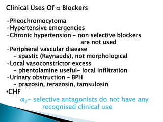 Clinical Uses Of  Blockers
•Pheochromocytoma
•Hypertensive emergencies
•Chronic hypertension – non selective blockers
are not used
•Peripheral vascular diaease
– spastic (Raynauds), not morphological
•Local vasoconstrictor excess
– phentolamine useful- local infiltration
•Urinary obstruction – BPH
– prazosin, terazosin, tamsulosin
•CHF
α2- selective antagonists do not have any
recognised clinical use
 
