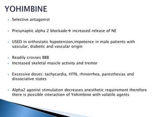  Selective antagonist
 Presynaptic alpha 2 blockade increased release of NE
 USED in orthostatic hypotension,impotence in male patients with
vascular, diabetic and vascular origin
 Readily crosses BBB
 Increased skeletal muscle activity and tremor
 Excessive doses: tachycardia, HTN, rhinorrhea, paresthesias and
dissociative states
 Alpha2 agonist stimulation decreases anesthetic requirement therefore
there is possible interaction of Yohimbine with volatile agents
 