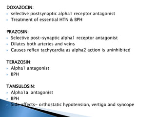 DOXAZOCIN:
 selective postsynaptic alpha1 receptor antagonist
 Treatment of essential HTN & BPH
PRAZOSIN:
 Selective post-synaptic alpha1 receptor antagonist
 Dilates both arteries and veins
 Causes reflex tachycardia as alpha2 action is uninhibited
TERAZOSIN:
 Alpha1 antagonist
 BPH
TAMSULOSIN:
 Alpha1a antagonist
 BPH
 Side effects- orthostatic hypotension, vertigo and syncope
 