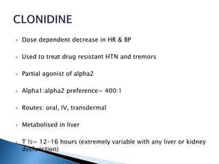  Dose dependent decrease in HR & BP
 Used to treat drug resistant HTN and tremors
 Partial agonist of alpha2
 Alpha1:alpha2 preference= 400:1
 Routes: oral, IV, transdermal
 Metabolised in liver
 T ½= 12-16 hours (extremely variable with any liver or kidney
dysfunction)
 