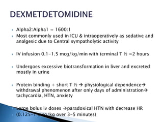  Alpha2:Alpha1 = 1600:1
 Most commonly used in ICU & intraoperatively as sedative and
analgesic due to Central sympatholytic activity
 IV infusion 0.1-1.5 mcg/kg/min with terminal T ½ =2 hours
 Undergoes excessive biotransformation in liver and excreted
mostly in urine
 Protein binding + short T ½  physiological dependence
withdrawal phenomenon after only days of administration
tachycardia, HTN, anxiety
 Large bolus iv doses paradoxical HTN with decrease HR
 (0.125-1 mcg/kg over 3-5 minutes)
 