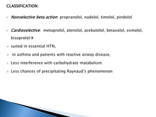 CLASSIFICATION:
 Nonselective beta action: propranolol, nadolol, timolol, pindolol
 Cardioselective: metoprolol, atenolol, acebutolol, betaxolol, esmolol,
bisoprolol
 suited in essential HTN,
 in asthma and patients with reactive airway disease,
 Less interference with carbohydrate matabolism
 Less chances of precipitating Raynaud’s phenomenon
 