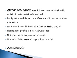  PARTIAL ANTAGONIST: gave intrinsic sympathomimetic
activity (+beta ,beta2 submaximally)
 Bradycardia and depression of contractility at rest are less
prominent
 Withdrawl is less likely to exaccerbate HTN / angina
 Plasma lipid profile is not/less worsoned
 Not effective in migraine prophylaxis
 Not suitable for secondary prophylaxis of MI
 PURE antagonist
 
