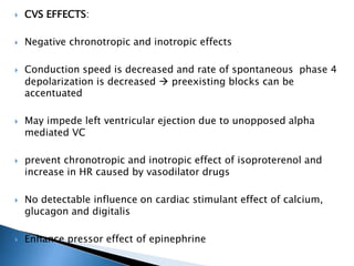  CVS EFFECTS:
 Negative chronotropic and inotropic effects
 Conduction speed is decreased and rate of spontaneous phase 4
depolarization is decreased  preexisting blocks can be
accentuated
 May impede left ventricular ejection due to unopposed alpha
mediated VC
 prevent chronotropic and inotropic effect of isoproterenol and
increase in HR caused by vasodilator drugs
 No detectable influence on cardiac stimulant effect of calcium,
glucagon and digitalis
 Enhance pressor effect of epinephrine
 
