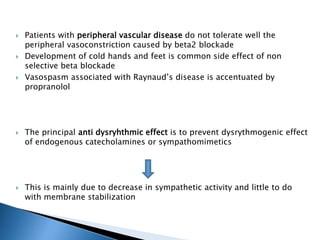  Patients with peripheral vascular disease do not tolerate well the
peripheral vasoconstriction caused by beta2 blockade
 Development of cold hands and feet is common side effect of non
selective beta blockade
 Vasospasm associated with Raynaud’s disease is accentuated by
propranolol
 The principal anti dysryhthmic effect is to prevent dysrythmogenic effect
of endogenous catecholamines or sympathomimetics
 This is mainly due to decrease in sympathetic activity and little to do
with membrane stabilization
 