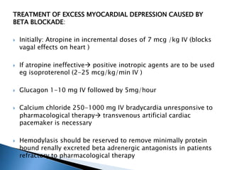 TREATMENT OF EXCESS MYOCARDIAL DEPRESSION CAUSED BY
BETA BLOCKADE:
 Initially: Atropine in incremental doses of 7 mcg /kg IV (blocks
vagal effects on heart )
 If atropine ineffective positive inotropic agents are to be used
eg isoproterenol (2-25 mcg/kg/min IV )
 Glucagon 1-10 mg IV followed by 5mg/hour
 Calcium chloride 250-1000 mg IV bradycardia unresponsive to
pharmacological therapy transvenous artificial cardiac
pacemaker is necessary
 Hemodylasis should be reserved to remove minimally protein
bound renally excreted beta adrenergic antagonists in patients
refractory to pharmacological therapy
 