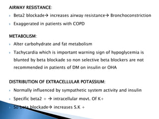 AIRWAY RESISTANCE:
 Beta2 blockade increases airway resistance Bronchoconstriction
 Exaggerated in patients with COPD
METABOLISM:
 Alter carbohydrate and fat metabolism
 Tachycardia which is important warning sign of hypoglycemia is
blunted by beta blockade so non selective beta blockers are not
recommended in patients of DM on insulin or OHA
DISTRIBUTION OF EXTRACELLULAR POTASSIUM:
 Normally influenced by sympathetic system activity and insulin
 Specific beta2 +  intracellular movt. Of K+
 So beta blockade increases S.K +
 