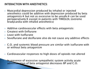 INTERACTION WITH ANESTHETICS:
 Myocardial depression produced by inhaled or injected
anesthetics could be additive with depression produced by beta
antagonists but not as excessive to be unsafe can be used
perioperatively except in patients with TIMOLOL (extreme
bradycardia with inhaled anesthetics)
 Additive cardiovascular effects with beta antagonists:
 Greatest with Enflurane
 Least with Isoflurane
 Sevoflurane and desflurane also do not cause any additive effects
 C.O. and systemic blood pressure are similar with isoflurane with
or without beta antagonism
 Cardiovascular responses to high doses of opioids not altered
 In presence of excessive sympathetic system activity acute
administration of beta antagonist decreases BP and C.O.
 
